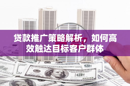 吉首贷款推广策略解析，如何高效触达目标客户群体