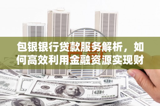 吉首包银银行贷款服务解析，如何高效利用金融资源实现财富增长