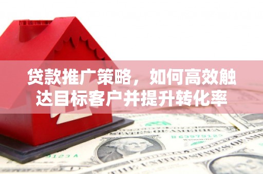 吉首贷款推广策略，如何高效触达目标客户并提升转化率