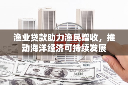 吉首渔业贷款助力渔民增收，推动海洋经济可持续发展