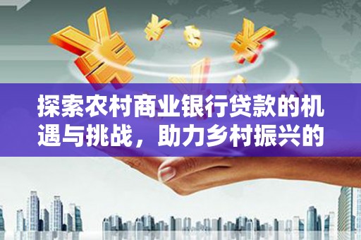 吉首探索农村商业银行贷款的机遇与挑战，助力乡村振兴的金融引擎