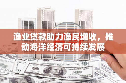 吉首渔业贷款助力渔民增收，推动海洋经济可持续发展
