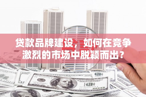 吉首贷款品牌建设，如何在竞争激烈的市场中脱颖而出？