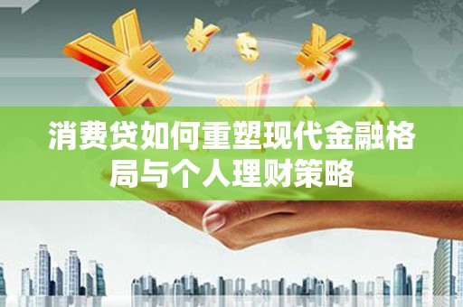 吉首消费贷如何重塑现代金融格局与个人理财策略